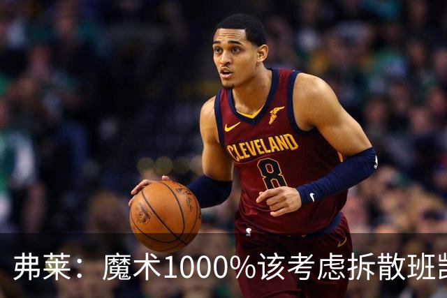 弗莱：魔术1000%该考虑拆散班凯罗和小瓦格纳 他们不是双探花