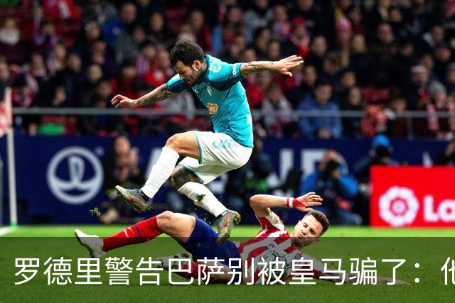 罗德里警告巴萨别被皇马骗了：他们骗不了我