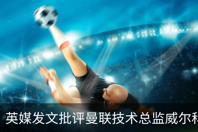 英媒发文批评曼联技术总监威尔科克斯：缺乏领导力与担当
