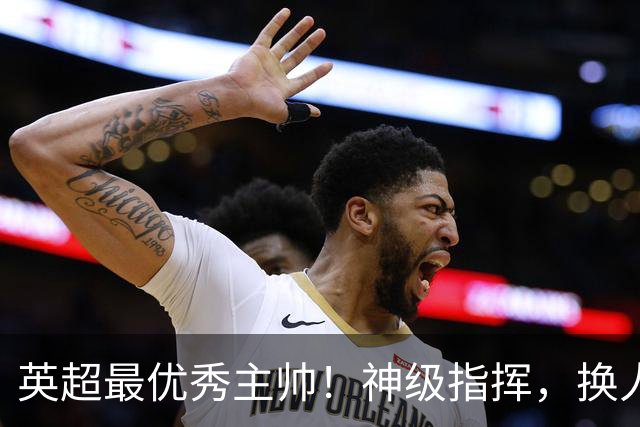 英超最优秀主帅！神级指挥，换人立竿见影，战术安排堪称教科书！