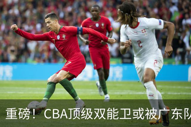 重磅！CBA顶级双能卫或被广东队看中，陈老板为他送出国手？