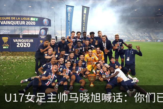 U17女足主帅马晓旭喊话：你们已经创造了历史 希望我们能走得更远